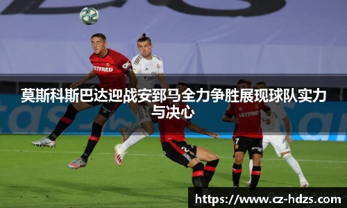 莫斯科斯巴达迎战安郅马全力争胜展现球队实力与决心